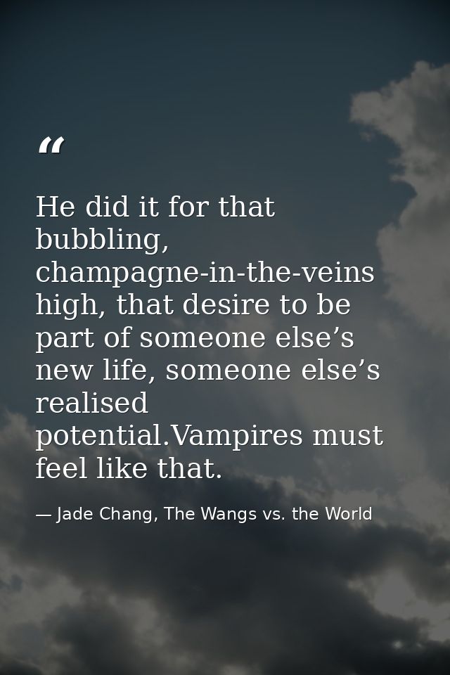 He did it for that bubbling, champagne-in-the-veins high, that desire to be part of someone else’s new life, someone els — Jade Chang, The Wangs vs. the World