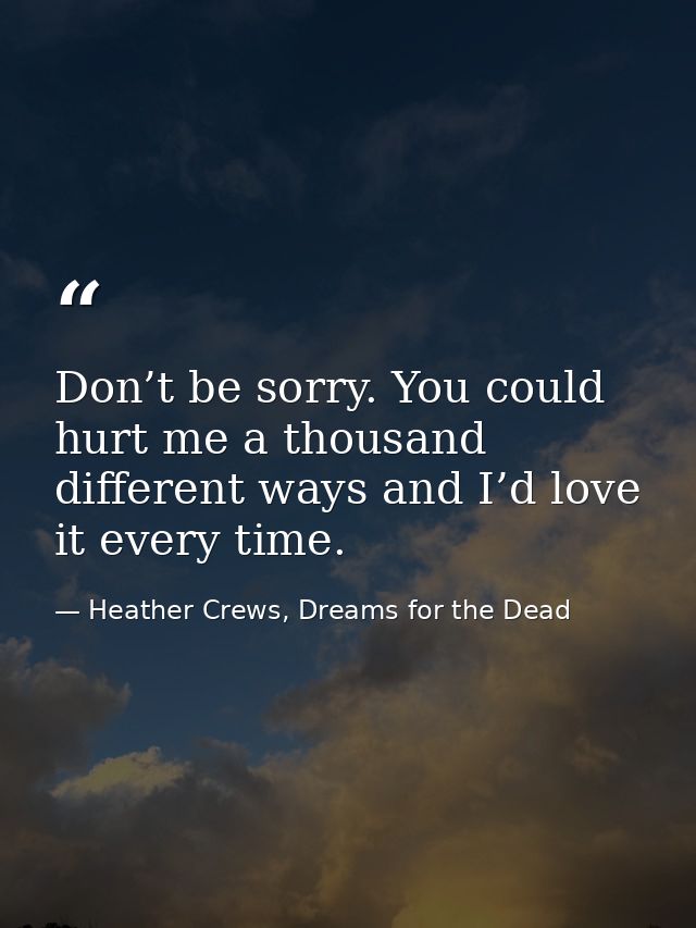 Don’t be sorry. You could hurt me a thousand different ways and I’d love it every time. — Heather Crews, Dreams for the Dead