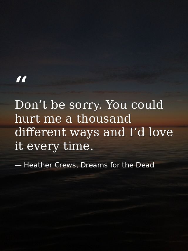 Don’t be sorry. You could hurt me a thousand different ways and I’d love it every time. — Heather Crews, Dreams for the Dead