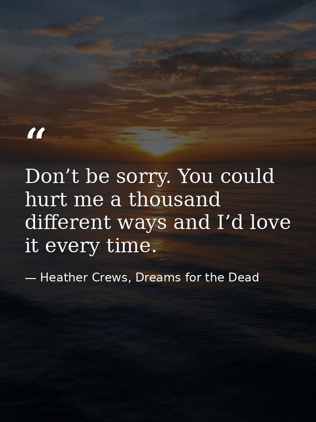 Don’t be sorry. You could hurt me a thousand different ways and I’d love it every time. — Heather Crews, Dreams for the Dead