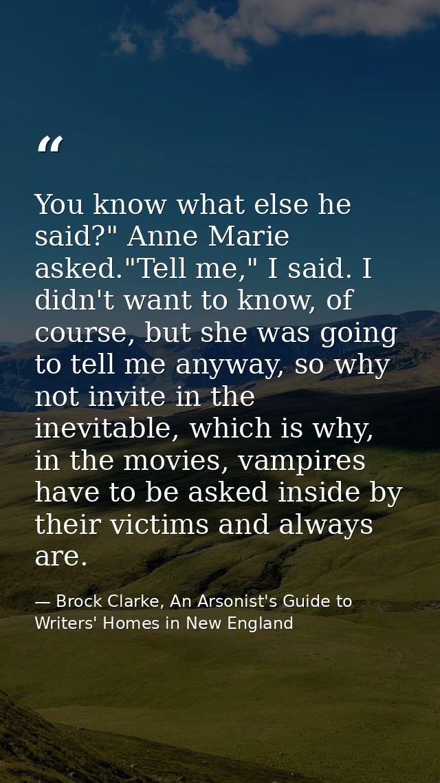 You know what else he said?" Anne Marie asked."Tell me," I said. I didn't want to know, of course, but she was going to  — Brock Clarke, An Arsonist's Guide to Writers' Homes in New England