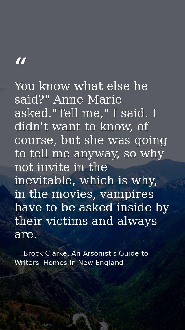 You know what else he said?" Anne Marie asked."Tell me," I said. I didn't want to know, of course, but she was going to  — Brock Clarke, An Arsonist's Guide to Writers' Homes in New England