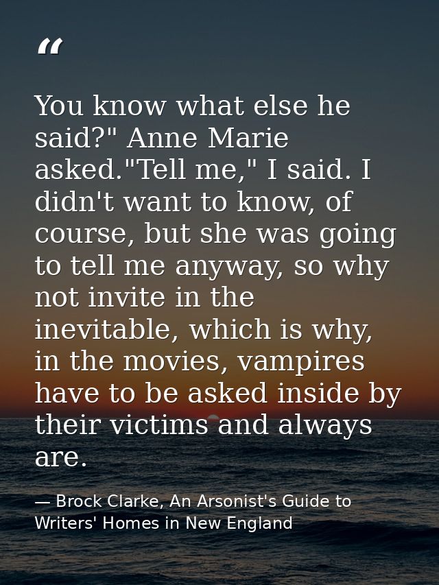 You know what else he said?" Anne Marie asked."Tell me," I said. I didn't want to know, of course, but she was going to  — Brock Clarke, An Arsonist's Guide to Writers' Homes in New England