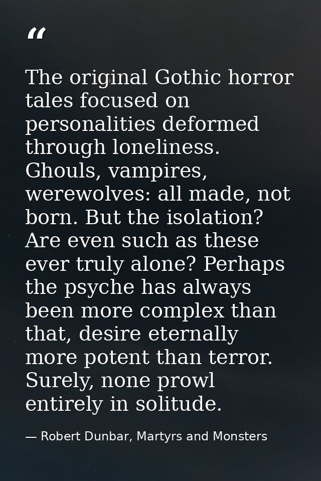 The original Gothic horror tales focused on personalities deformed through loneliness. Ghouls, vampires, werewolves: all — Robert Dunbar, Martyrs and Monsters
