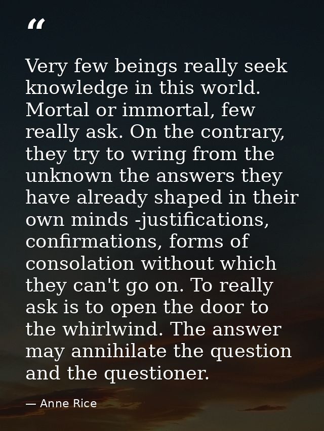 Very few beings really seek knowledge in this world. Mortal or immortal, few really ask. On the contrary, they try to wr — Anne Rice