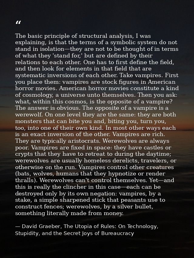 The basic principle of structural analysis, I was explaining, is that the terms of a symbolic system do not stand in iso — David Graeber, The Utopia of Rules: On Technology, Stupidity, and the Secret Joys of Bureaucracy