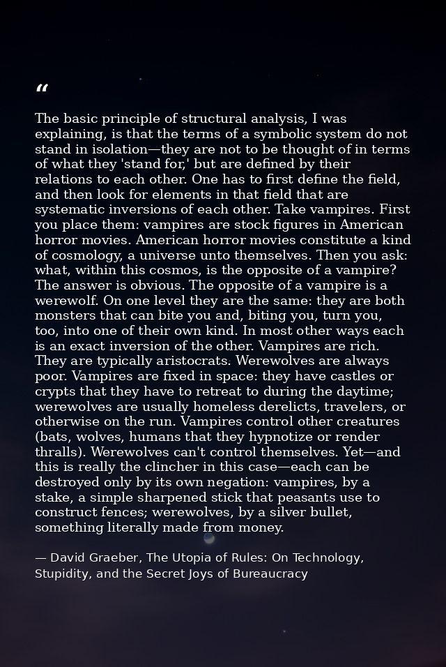 The basic principle of structural analysis, I was explaining, is that the terms of a symbolic system do not stand in iso — David Graeber, The Utopia of Rules: On Technology, Stupidity, and the Secret Joys of Bureaucracy