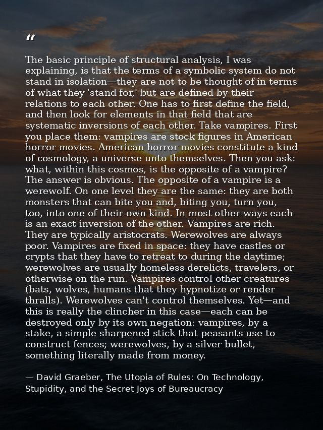 The basic principle of structural analysis, I was explaining, is that the terms of a symbolic system do not stand in iso — David Graeber, The Utopia of Rules: On Technology, Stupidity, and the Secret Joys of Bureaucracy