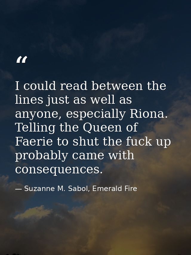 I could read between the lines just as well as anyone, especially Riona. Telling the Queen of Faerie to shut the fuck up — Suzanne M. Sabol, Emerald Fire