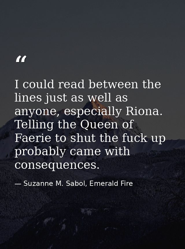 I could read between the lines just as well as anyone, especially Riona. Telling the Queen of Faerie to shut the fuck up — Suzanne M. Sabol, Emerald Fire
