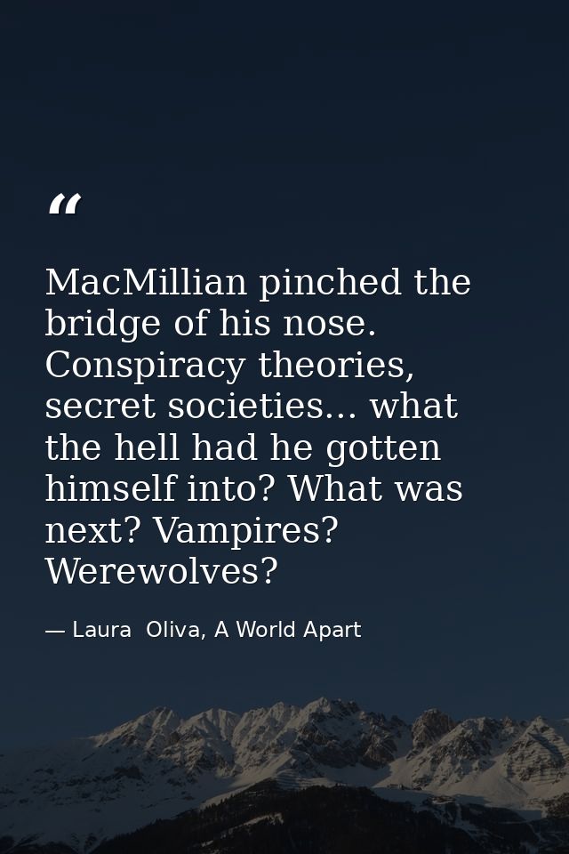 MacMillian pinched the bridge of his nose. Conspiracy theories, secret societies... what the hell had he gotten himself  — Laura  Oliva, A World Apart