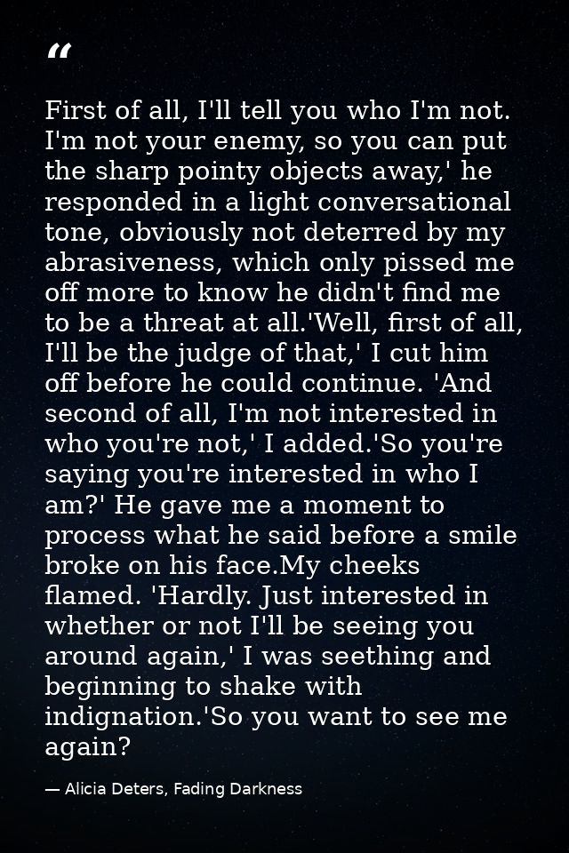 First of all, I'll tell you who I'm not. I'm not your enemy, so you can put the sharp pointy objects away,' he responded — Alicia Deters, Fading Darkness