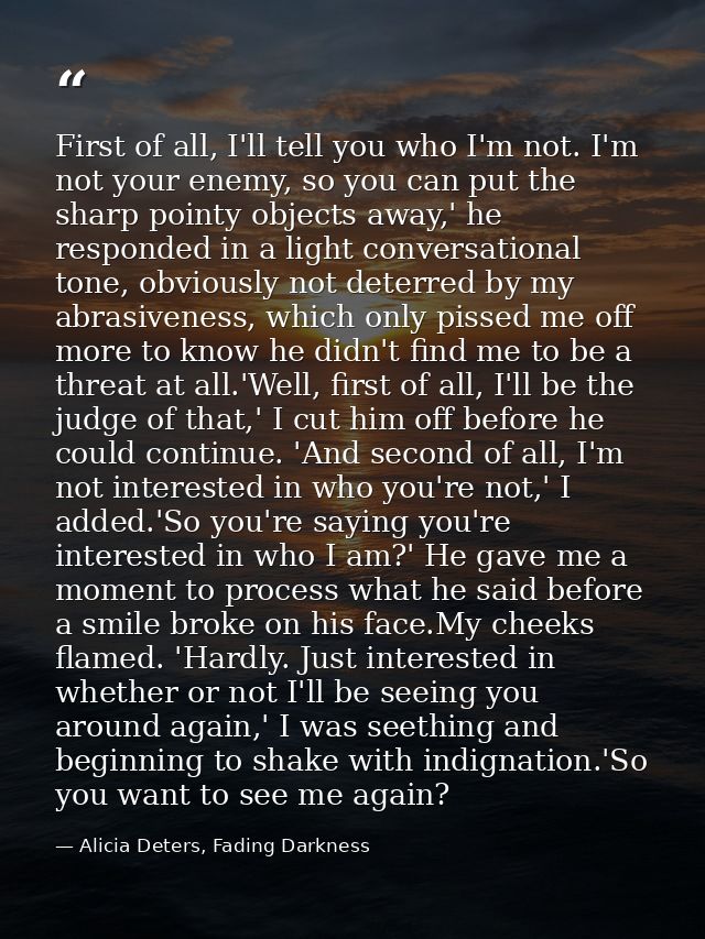 First of all, I'll tell you who I'm not. I'm not your enemy, so you can put the sharp pointy objects away,' he responded — Alicia Deters, Fading Darkness