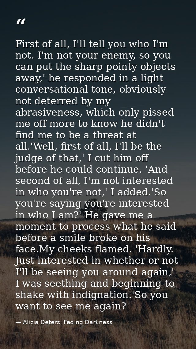 First of all, I'll tell you who I'm not. I'm not your enemy, so you can put the sharp pointy objects away,' he responded — Alicia Deters, Fading Darkness