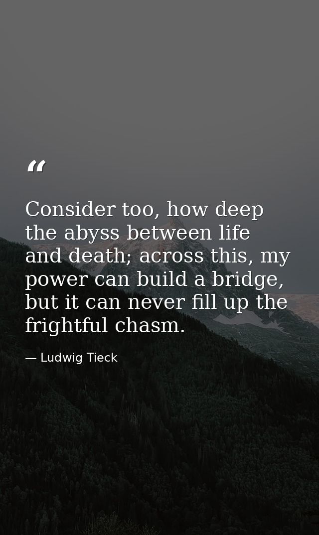 Consider too, how deep the abyss between life and death; across this, my power can build a bridge, but it can never fill — Ludwig Tieck