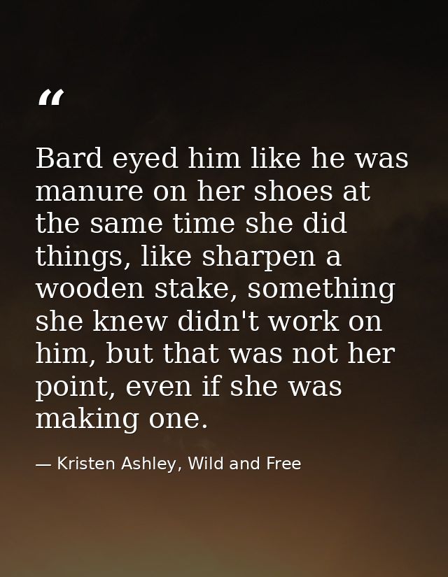 Bard eyed him like he was manure on her shoes at the same time she did things, like sharpen a wooden stake, something sh — Kristen Ashley, Wild and Free
