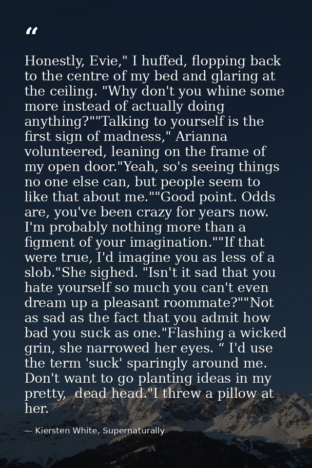 Honestly, Evie," I huffed, flopping back to the centre of my bed and glaring at the ceiling. "Why don't you whine some m — Kiersten White, Supernaturally