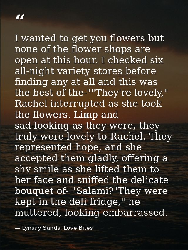 I wanted to get you flowers but none of the flower shops are open at this hour. I checked six all-night variety stores b — Lynsay Sands, Love Bites