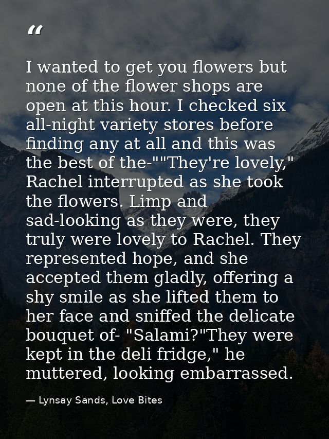 I wanted to get you flowers but none of the flower shops are open at this hour. I checked six all-night variety stores b — Lynsay Sands, Love Bites