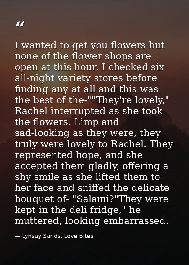 I wanted to get you flowers but none of the flower shops are open at this hour. I checked six all-night variety stores b — Lynsay Sands, Love Bites