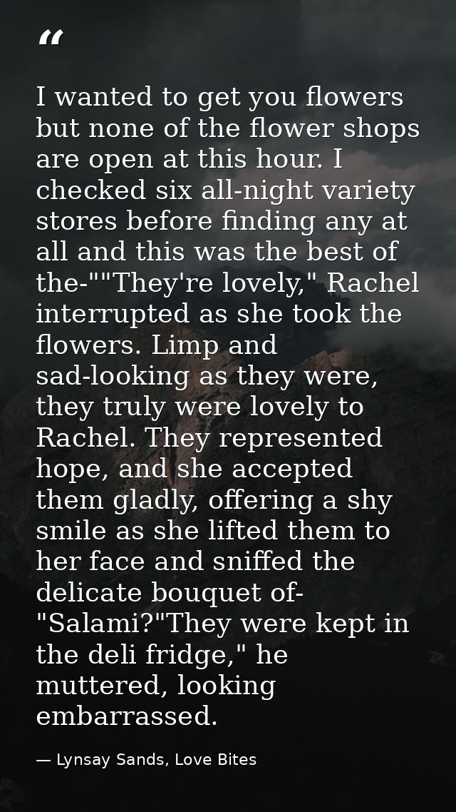 I wanted to get you flowers but none of the flower shops are open at this hour. I checked six all-night variety stores b — Lynsay Sands, Love Bites