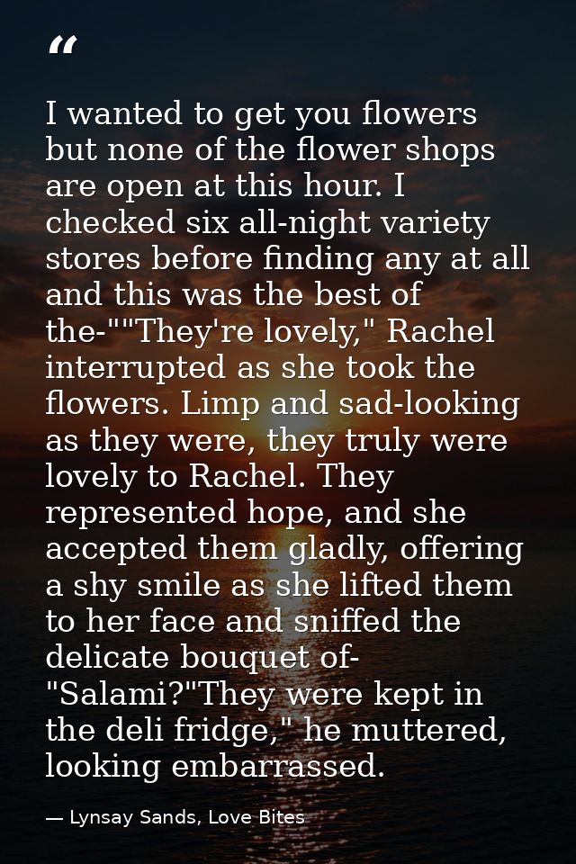 I wanted to get you flowers but none of the flower shops are open at this hour. I checked six all-night variety stores b — Lynsay Sands, Love Bites