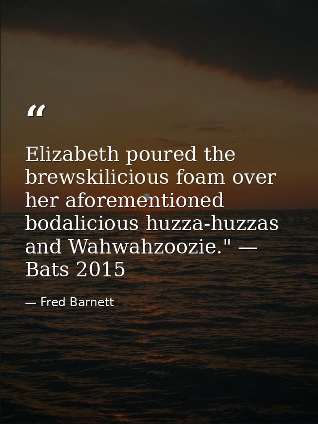 Elizabeth poured the brewskilicious foam over her aforementioned bodalicious huzza-huzzas and Wahwahzoozie." — Bats 2015 — Fred Barnett