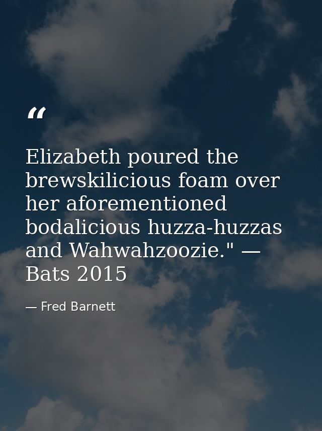Elizabeth poured the brewskilicious foam over her aforementioned bodalicious huzza-huzzas and Wahwahzoozie." — Bats 2015 — Fred Barnett