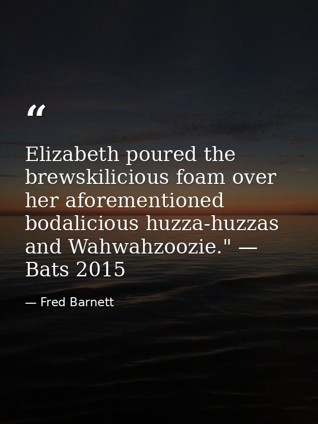 Elizabeth poured the brewskilicious foam over her aforementioned bodalicious huzza-huzzas and Wahwahzoozie." — Bats 2015 — Fred Barnett