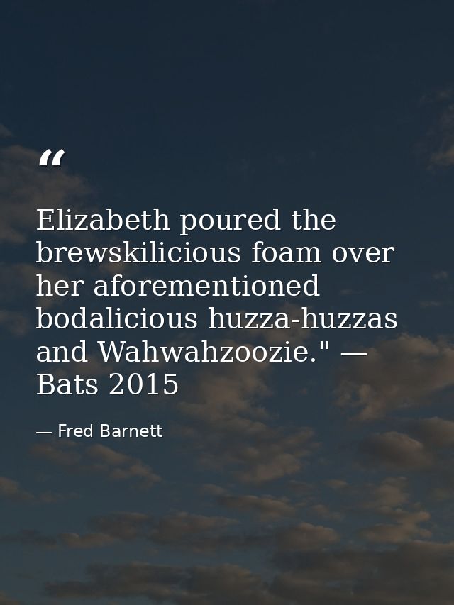 Elizabeth poured the brewskilicious foam over her aforementioned bodalicious huzza-huzzas and Wahwahzoozie." — Bats 2015 — Fred Barnett