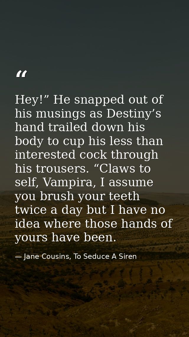 Hey!” He snapped out of his musings as Destiny’s hand trailed down his body to cup his less than interested cock through — Jane Cousins, To Seduce A Siren