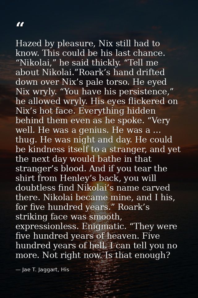 Hazed by pleasure, Nix still had to know. This could be his last chance. “Nikolai,” he said thickly. “Tell me about Niko — Jae T. Jaggart, His