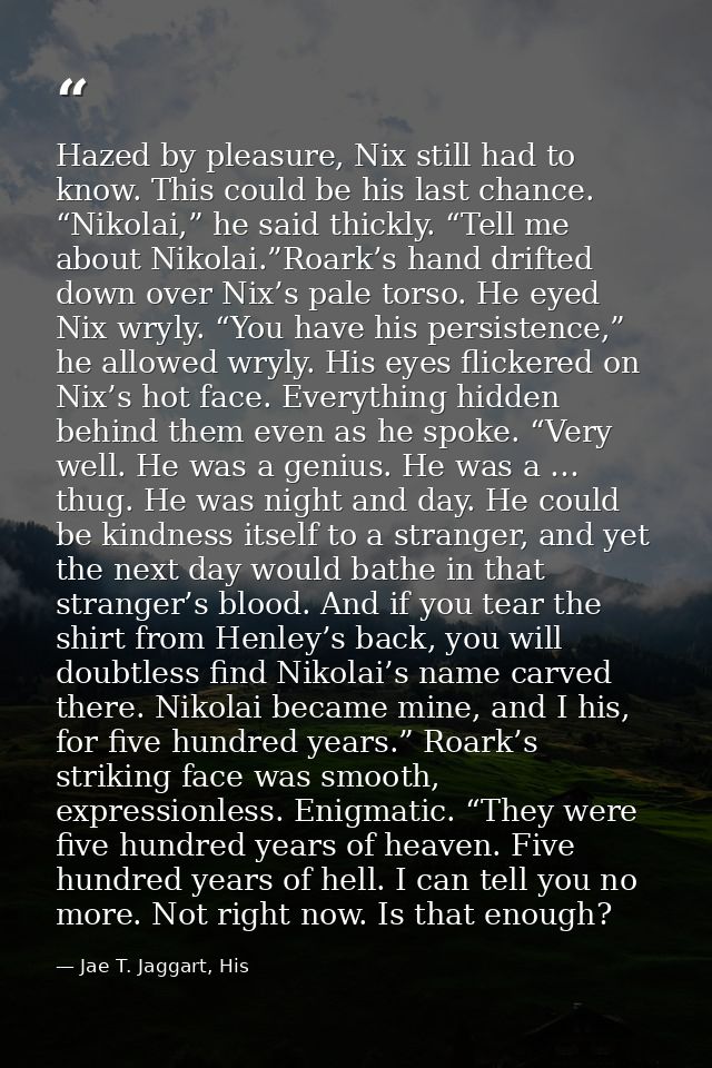 Hazed by pleasure, Nix still had to know. This could be his last chance. “Nikolai,” he said thickly. “Tell me about Niko — Jae T. Jaggart, His