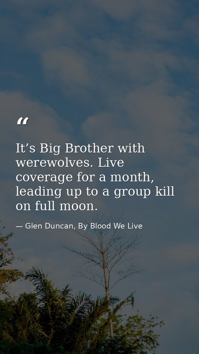 It’s Big Brother with werewolves. Live coverage for a month, leading up to a group kill on full moon. — Glen Duncan, By Blood We Live