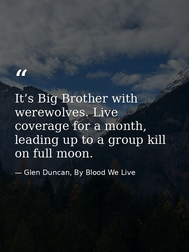 It’s Big Brother with werewolves. Live coverage for a month, leading up to a group kill on full moon. — Glen Duncan, By Blood We Live