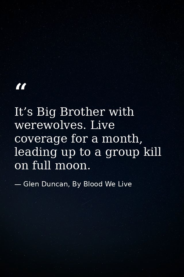 It’s Big Brother with werewolves. Live coverage for a month, leading up to a group kill on full moon. — Glen Duncan, By Blood We Live