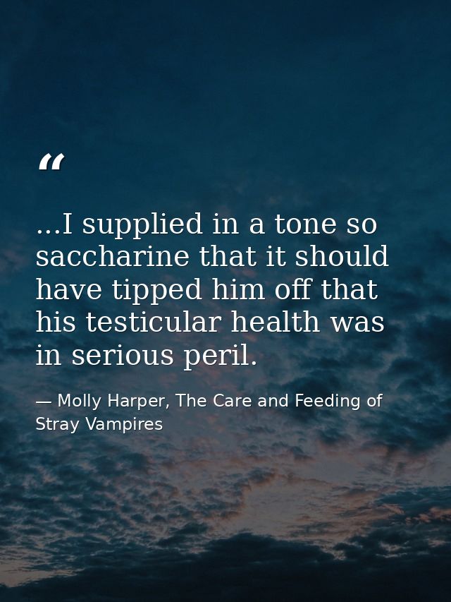...I supplied in a tone so saccharine that it should have tipped him off that his testicular health was in serious peril — Molly Harper, The Care and Feeding of Stray Vampires