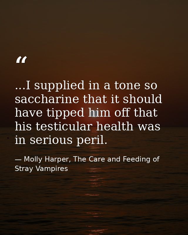 ...I supplied in a tone so saccharine that it should have tipped him off that his testicular health was in serious peril — Molly Harper, The Care and Feeding of Stray Vampires