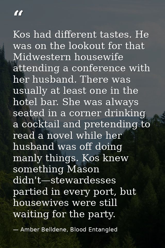 Kos had different tastes. He was on the lookout for that Midwestern housewife attending a conference with her husband. T — Amber Belldene, Blood Entangled