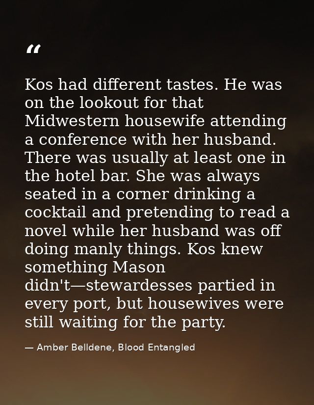 Kos had different tastes. He was on the lookout for that Midwestern housewife attending a conference with her husband. T — Amber Belldene, Blood Entangled