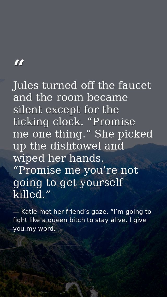 Jules turned off the faucet and the room became silent except for the ticking clock. “Promise me one thing.” She picked  — Katie met her friend’s gaze. “I’m going to fight like a queen bitch to stay alive. I give you my word.