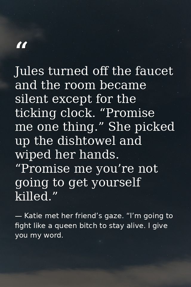 Jules turned off the faucet and the room became silent except for the ticking clock. “Promise me one thing.” She picked  — Katie met her friend’s gaze. “I’m going to fight like a queen bitch to stay alive. I give you my word.