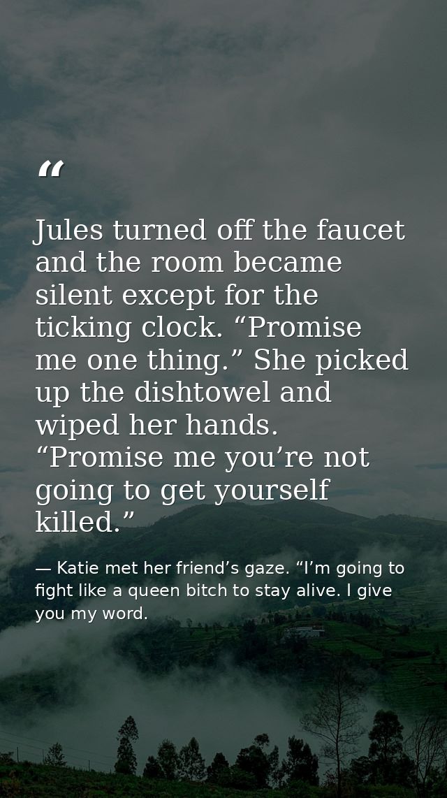 Jules turned off the faucet and the room became silent except for the ticking clock. “Promise me one thing.” She picked  — Katie met her friend’s gaze. “I’m going to fight like a queen bitch to stay alive. I give you my word.