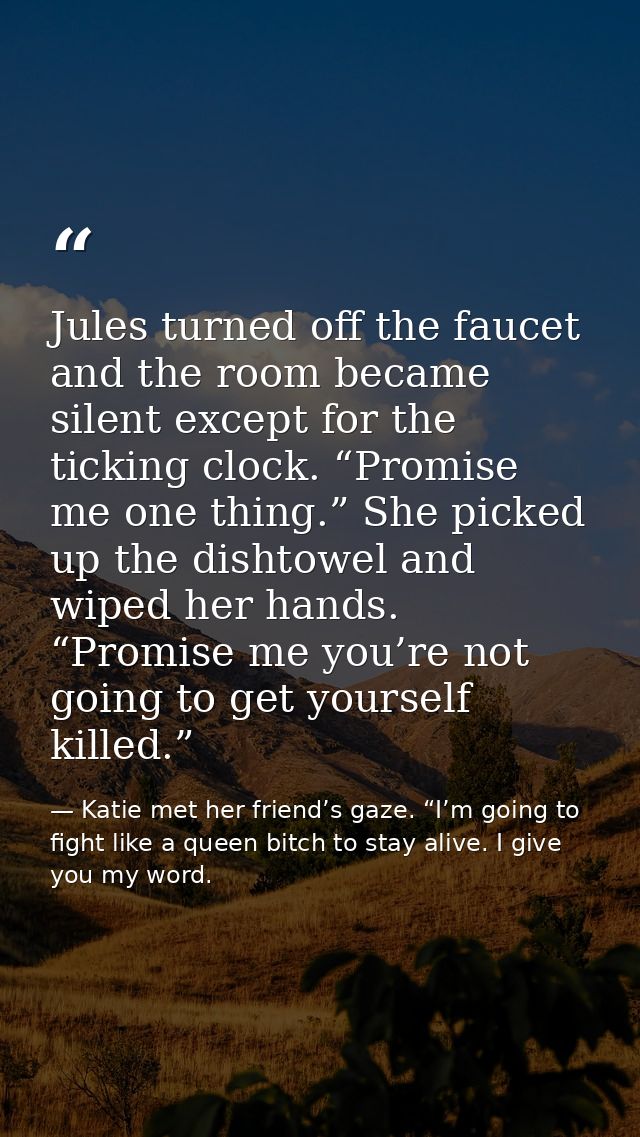Jules turned off the faucet and the room became silent except for the ticking clock. “Promise me one thing.” She picked  — Katie met her friend’s gaze. “I’m going to fight like a queen bitch to stay alive. I give you my word.