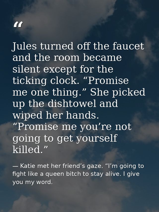 Jules turned off the faucet and the room became silent except for the ticking clock. “Promise me one thing.” She picked  — Katie met her friend’s gaze. “I’m going to fight like a queen bitch to stay alive. I give you my word.