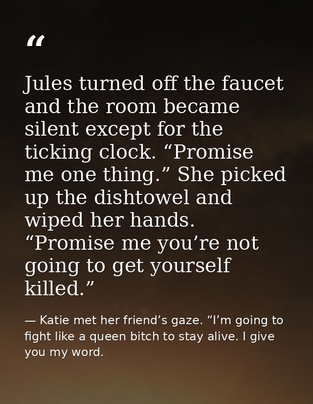 Jules turned off the faucet and the room became silent except for the ticking clock. “Promise me one thing.” She picked  — Katie met her friend’s gaze. “I’m going to fight like a queen bitch to stay alive. I give you my word.