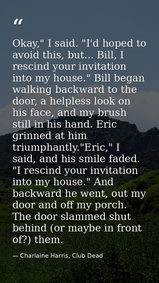 Okay," I said. "I'd hoped to avoid this, but... Bill, I rescind your invitation into my house." Bill began walking backw — Charlaine Harris, Club Dead