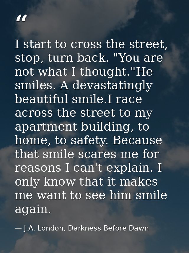 I start to cross the street, stop, turn back. "You are not what I thought."He smiles. A devastatingly beautiful smile.I  — J.A. London, Darkness Before Dawn