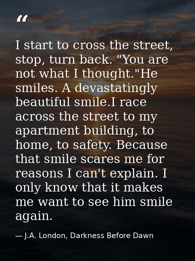 I start to cross the street, stop, turn back. "You are not what I thought."He smiles. A devastatingly beautiful smile.I  — J.A. London, Darkness Before Dawn