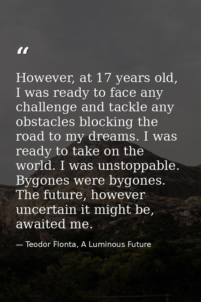 However, at 17 years old, I was ready to face any challenge and tackle any obstacles blocking the road to my dreams. I w — Teodor Flonta, A Luminous Future